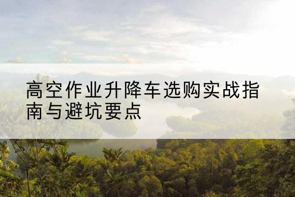双河升降车怎么选-高空作业升降车选购实战指南与避坑要点