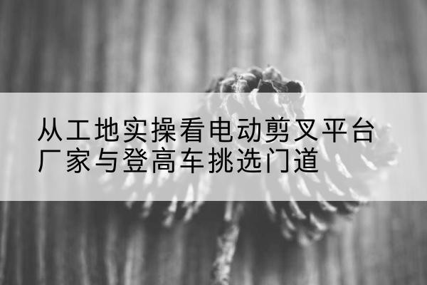 双河电动剪叉升降平台厂家-从工地实操看电动剪叉平台厂家与登高车挑选门道