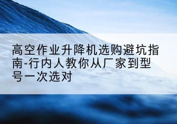双河升降平台厂家-高空作业升降机选购避坑指南-行内人教你从厂家到型号一次选对