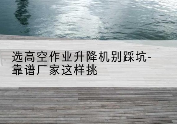 双河剪叉式升降机厂家-选高空作业升降机别踩坑-靠谱厂家这样挑