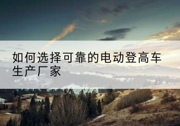 双河电动登高车厂家-如何选择可靠的电动登高车生产厂家