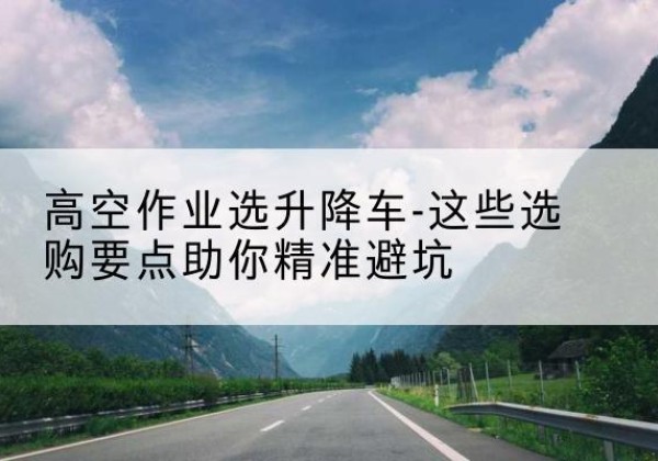 双河升降车厂家-高空作业选升降车-这些选购要点助你*避坑