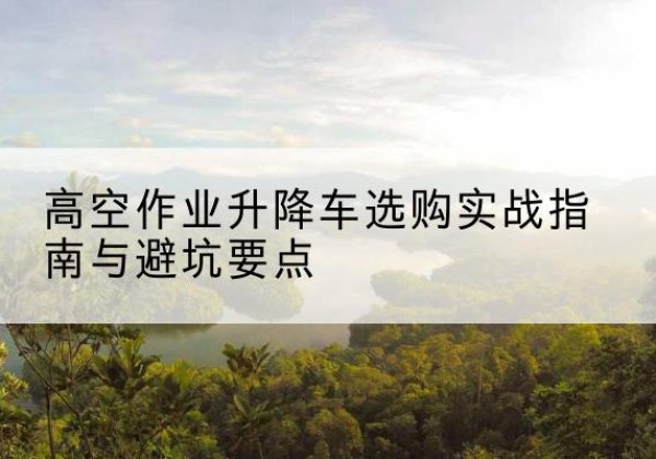 双河升降车怎么选-高空作业升降车选购实战指南与避坑要点