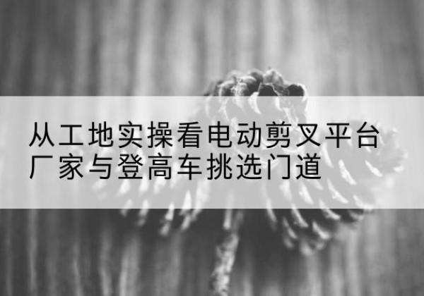 双河电动剪叉升降平台厂家-从工地实操看电动剪叉平台厂家与登高车挑选门道