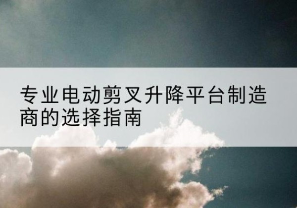 双河电动剪叉升降平台厂家-专业电动剪叉升降平台制造商的选择指南